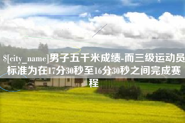 莆田男子五千米成绩-而三级运动员标准为在17分30秒至16分30秒之间完成赛程
