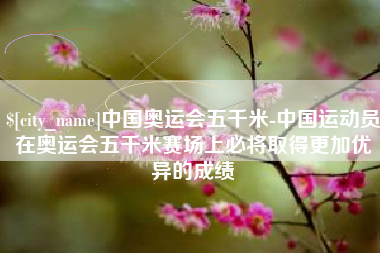 莆田中国奥运会五千米-中国运动员在奥运会五千米赛场上必将取得更加优异的成绩