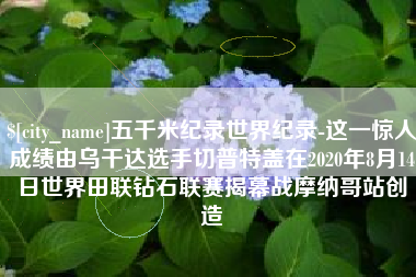 莆田五千米纪录世界纪录-这一惊人成绩由乌干达选手切普特盖在2020年8月14日世界田联钻石联赛揭幕战摩纳哥站创造