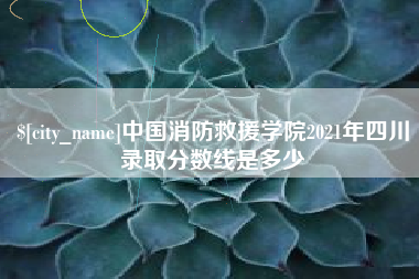 莆田中国消防救援学院2021年四川录取分数线是多少