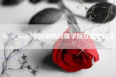 莆田中国消防救援学院在辽宁招生