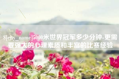 莆田5000米世界冠军多少分钟-更需要强大的心理素质和丰富的比赛经验