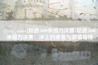 莆田短道5000米接力决赛-短道5000米接力决赛：冰上的速度与激情碰撞