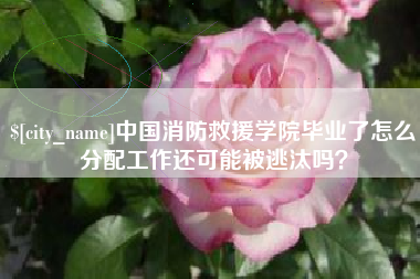 莆田中国消防救援学院毕业了怎么分配工作还可能被逃汰吗？
