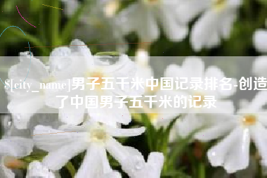 莆田男子五千米中国记录排名-创造了中国男子五千米的记录