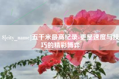 莆田五千米最高纪录-更是速度与技巧的精彩博弈