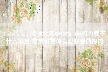 莆田滑冰比赛中的5000米接力属于什么项目-常常引发体育爱好者的探讨