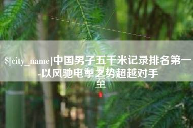 莆田中国男子五千米记录排名第一-以风驰电掣之势超越对手