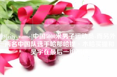 莆田中国5000米男子运动员-而另外两名中国队选手哈那哈提·木哈买提和吴宇在最后一组出场