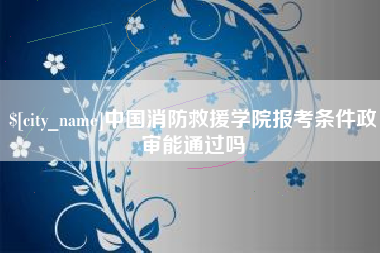 莆田中国消防救援学院报考条件政审能通过吗